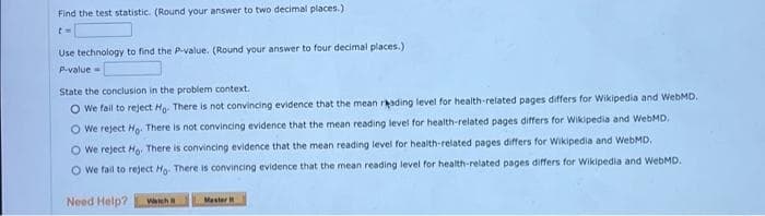 Find the test statistic. (Round your answer to two decimal places.)
Use technology to find the P-value. (Round your answer to four decimal places.)
P.value=
State the conclusion in the problem context.
O We fail to reject Ho. There is not convincing evidence that the mean rading level for health-related pages differs for Wikipedia and WebMD.
O We reject Ho. There is not convincing evidence that the mean reading level for health-related pages differs for Wikipedia and WebMD.
O We reject Ho There is convincing evidence that the mean reading level for health-related pages differs for Wikipedia and WebMD.
O We fail to reject Hg. There is convincing evidence that the mean reading level for health-related pages differs for Wikipedia and WebMD.
Need Help?
Watch
Master
