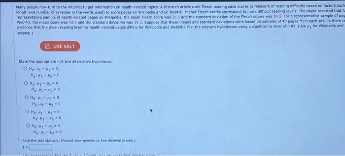 Many people now turn to the internet to get information on health-related topics. A research article used Flesch reading ease scores (a measure of reading difficulty based on factors such
length and number of syllables in the words used) to score pages on Wikipedia and on WebMD, Higher Flesch scores correspond to more difficult reading levels. The paper reported that fo
representative sample of health-related pages on Wikipedia, the mean Flesch score was 26.5 and the standard deviation of the Flesch scores was 14.5. For a representative sample of pag
WebMD, the mean score was 43.5 and the standard deviation was 19.2. Suppose that these means and standard deviations were based on samples of 40 pages from each site. Is there ce
evidence that the mean reading level for health-related pages differs for Waipedia and WebMD? Test the relevant hypotheses using a significance level of 0.05. (Use for Wikipedla and
WebMD.)
A USE SALT
State the appropriate null and alternative hypotheses
O Ho: - -0
H, -0
O Mo M - -0
Find the test statistie. (Round your answer to two decimal places.)
