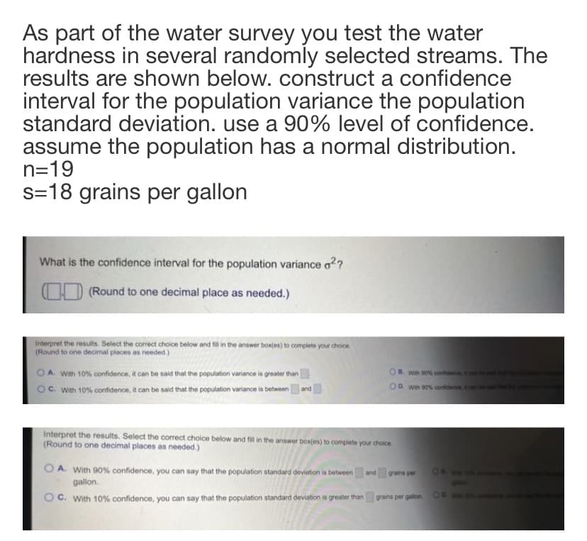 As part of the water survey you test the water
hardness in several randomly selected streams. The
results are shown below. construct a confidence
interval for the population variance the population
standard deviation. use a 90% level of confidence.
assume the population has a normal distribution.
n=19
s=18 grains per gallon
What is the confidence interval for the population variance o??
OD (Round to one decimal place as needed.)
Interpret the results. Select the correct choice below and fil in the answer box(es) to complete your choice
(Round to one decimal places as needed.)
OA With 10% confidence, it can be said that the population variance is greater than
Oc. With 10% confidence, it can be said that the population variance is betweenand
Win s0 cont
OD. wh 00% confidence
Interpret the results. Select the correct choice below and fill i the answer box(es) to complete your chaice
(Round to one decimal places as needed.)
A. With 90% confidence, you can say that the population standard deviation is between
ON0
and graina per
galon.
C. With 10% confidence, you can say that the population standard deviation is greater than
grains per gallon OA
