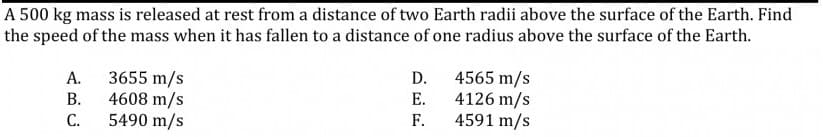 A 500 kg mass is released at rest from a distance of two Earth radii above the surface of the Earth. Find
the speed of the mass when it has fallen to a distance of one radius above the surface of the Earth.
3655 m/s
4608 m/s
5490 m/s
4565 m/s
4126 m/s
4591 m/s
A.
D.
В.
Е.
С.
F.
