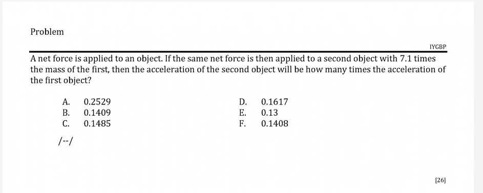 A net force is applied to an object. If the same net force is then applied to a second object with 7.1 times
the mass of the first, then the acceleration of the second object will be how many times the acceleration of
the first object?
A.
0.2529
В.
D.
0.1617
0.13
0.1409
E.
С.
0.1485
F.
0.1408
