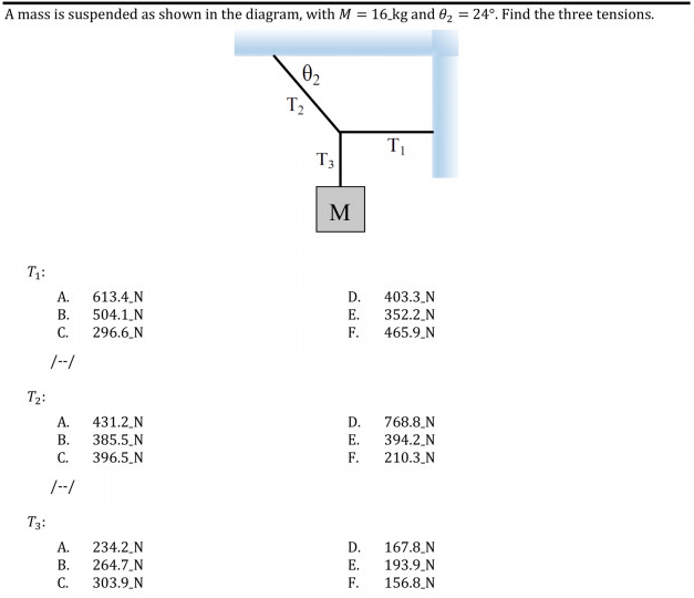 A mass is suspended as shown in the diagram, with M = 16.kg and 62 = 24°. Find the three tensions.
02
T2
T3
M
T1:
A.
613.4.N
504.1.N
296.6.N
D.
403.3_N
В.
E.
352.2 N
C.
F.
465.9.N
/-/
T2:
A.
431.2.N
D.
385.5 N
396.5_N
768.8.N
394.2_N
210.3_N
В.
E.
C.
F.
/-/
T3:
A.
234.2,N
D.
167.8.N
В.
264.7.N
Е.
303.9 N
193.9_N
156.8_N
C.
F.
