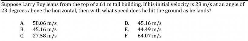 Suppose Larry Boy leaps from the top of a 61 m tall building. If his initial velocity is 28 m/s at an angle of
23 degrees above the horizontal, then with what speed does he hit the ground as he lands?
58.06 m/s
45.16 m/s
С.
А.
D.
45.16 m/s
44.49 m/s
64.07 m/s
В.
Е.
27.58 m/s
F.
