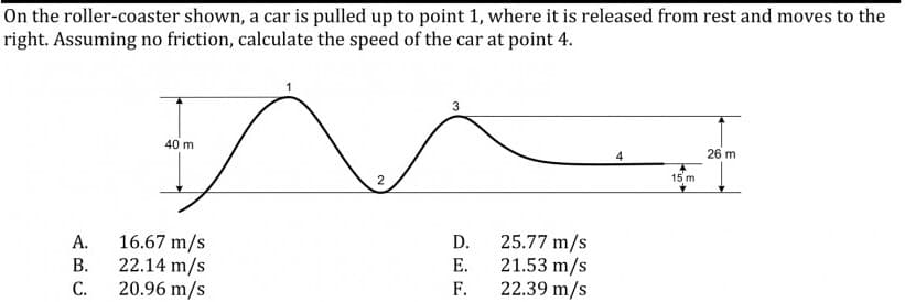 On the roller-coaster shown, a car is pulled up to point 1, where it is released from rest and moves to the
right. Assuming no friction, calculate the speed of the car at point 4.
40 m
26 m
2
15 m
16.67 m/s
22.14 m/s
20.96 m/s
25.77 m/s
21.53 m/s
F.
А.
D.
В.
Е.
С.
22.39 m/s

