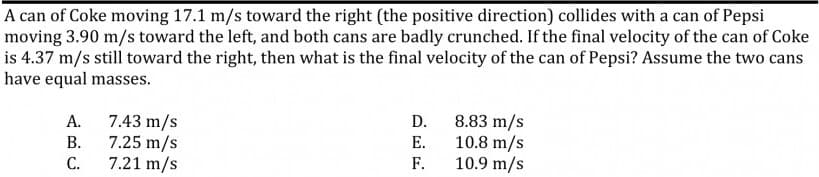 A can of Coke moving 17.1 m/s toward the right (the positive direction) collides with a can of Pepsi
moving 3.90 m/s toward the left, and both cans are badly crunched. If the final velocity of the can of Coke
is 4.37 m/s still toward the right, then what is the final velocity of the can of Pepsi? Assume the two cans
have equal masses.
7.43 m/s
7.25 m/s
7.21 m/s
8.83 m/s
10.8 m/s
10.9 m/s
А.
D.
В.
Е.
С.
F.
