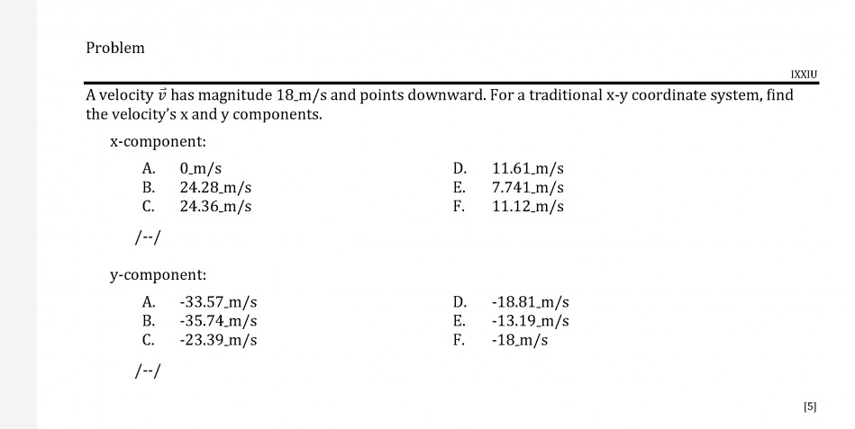 A velocity v has magnitude 18_m/s and points downward. For a traditional x-y coordinate system, find
the velocity's x and y components.
X-component:
0_m/s
24.28 m/s
С.
11.61 m/s
7.741 m/s
11.12 m/s
А.
D.
В.
Е.
24.36 m/s
F.
/--/
y-component:
-33.57_m/s
-35.74 m/s
С.
-18.81_m/s
-13.19_m/s
-18_m/s
A.
D.
В.
Е.
-23.39_m/s
F.
