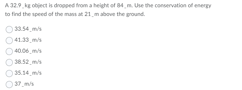 A 32.9_kg object is dropped from a height of 84_m. Use the conservation of energy
to find the speed of the mass at 21_m above the ground.
