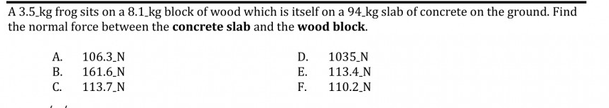 A 3.5 kg frog sits on a 8.1.kg block of wood which is itself on a 94 kg slab of concrete on the ground. Find
the normal force between the concrete slab and the wood block.
А.
106.3_N
D.
1035_N
В.
161.6_N
Е.
113.4 N
С.
113.7_N
F.
110.2_N
