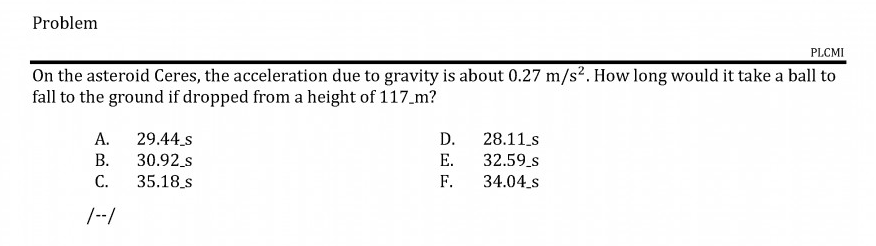 On the asteroid Ceres, the acceleration due to gravity is about 0.27 m/s². How long would it take a ball to
fall to the ground if dropped from a height of 117_m?
29.44.s
D.
28.11.s
32.59_s
34.04.s
А.
В.
30.92 s
Е.
C.
35.18_s
F.

