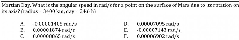 Martian Day. What is the angular speed in rad/s for a point on the surface of Mars due to its rotation on
its axis? (radius = 3400 km, day = 24.6 h)
-0.00001405 rad/s
0.00001874 rad/s
0.00008865 rad/s
0.00007095 rad/s
-0.00007143 rad/s
F.
А.
D.
В.
Е.
С.
0.00006902 rad/s
