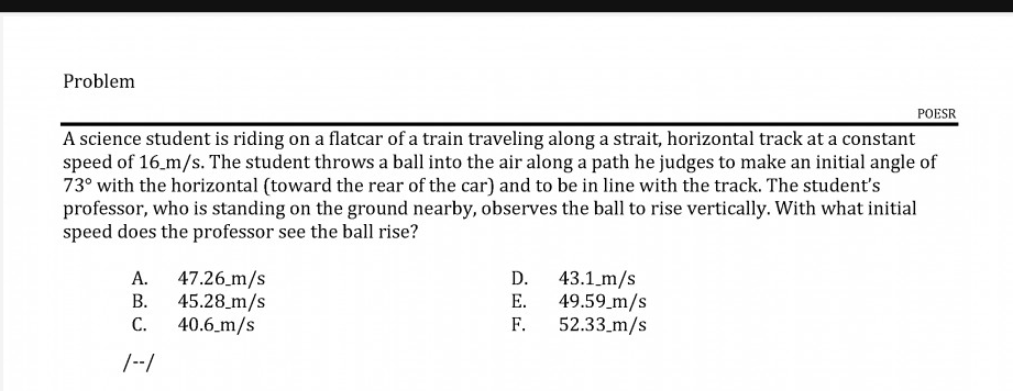 A science student is riding on a flatcar of a train traveling along a strait, horizontal track at a constant
speed of 16 m/s. The student throws a ball into the air along a path he judges to make an initial angle of
73° with the horizontal (toward the rear of the car) and to be in line with the track. The student's
professor, who is standing on the ground nearby, observes the ball to rise vertically. With what initial
speed does the professor see the ball rise?
47.26 m/s
45.28_m/s
40.6_m/s
А.
D.
43.1_m/s
В.
Е.
49.59_m/s
С.
F.
52.33_m/s
