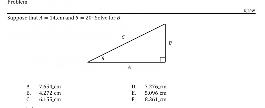 NJLP
Suppose that A = 14.cm and 0 = 20° Solve for B.
B
A
А.
7.654.cm
4.272_cm
6.155.cm
7.276.cm
5.096.cm
D.
В.
E.
С.
F.
8.361.cm
