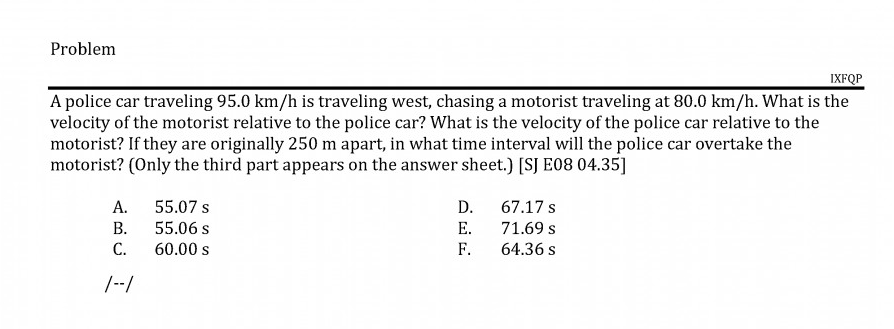 A police car traveling 95.0 km/h is traveling west, chasing a motorist traveling at 80.0 km/h. What is the
velocity of the motorist relative to the police car? What is the velocity of the police car relative to the
motorist? If they are originally 250 m apart, in what time interval will the police car overtake the
motorist? (Only the third part appears on the answer sheet.) [SJ E08 04.35]
А.
55.07 s
D. 67.17 s
В.
55.06 s
E.
71.69 s
С.
60.00 s
F.
64.36 s

