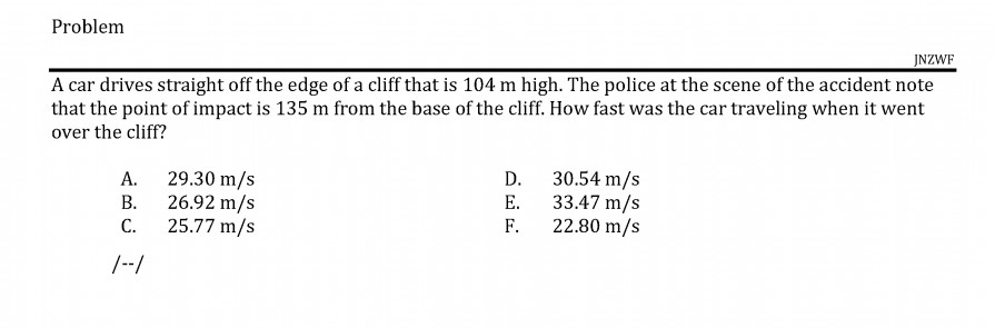 A car drives straight off the edge of a cliff that is 104 m high. The police at the scene of the accident note
that the point of impact is 135 m from the base of the cliff. How fast was the car traveling when it went
over the cliff?
А.
29.30 m/s
B. 26.92 m/s
C.
30.54 m/s
33.47 m/s
F.
D.
E.
25.77 m/s
22.80 m/s
/--/
