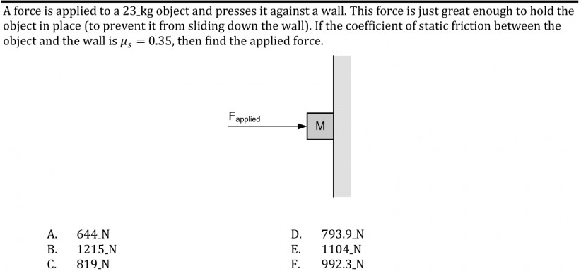 A force is applied to a 23.kg object and presses it against a wall. This force is just great enough to hold the
object in place (to prevent it from sliding down the wall). If the coefficient of static friction between the
object and the wall is µ, = 0.35, then find the applied force.
Fapplied
M
А.
644 N
D.
793.9.N
В.
1215_N
Е.
1104_N
С.
819 N
F.
992.3_N
