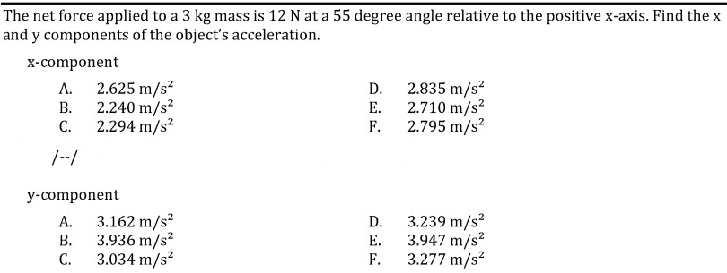 The net force applied to a 3 kg mass is 12 N at a 55 degree angle relative to the positive x-axis. Find the x
and y components of the object's acceleration.
x-component
2.625 m/s?
2.240 m/s?
2.294 m/s²
2.835 m/s²
2.710 m/s?
F.
А.
D.
В.
Е.
C.
2.795 m/s²
/--/
y-component
3.162 m/s?
3.936 m/s?
3.034 m/s?
3.239 m/s?
3.947 m/s?
F.
А.
D.
В.
Е.
С.
3.277 m/s²
