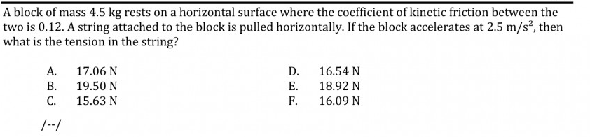A block of mass 4.5 kg rests on a horizontal surface where the coefficient of kinetic friction between the
two is 0.12. A string attached to the block is pulled horizontally. If the block accelerates at 2.5 m/s², then
what is the tension in the string?
А.
17.06 N
D.
16.54 N
В.
19.50 N
Е.
18.92 N
С.
15.63 N
F.
16.09 N
|--/
