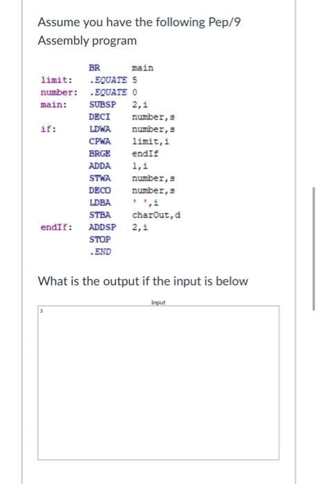 Assume you have the following Pep/9
Assembly program
BR
main
limit:
.EQUATE 5
number: .EQUATE O
main:
SUBSP
2,1
DECI
number,s
if:
LDWA
number, s
CPWA
limit,i
BRGE
endIf
ADDA
1,1
STWA
number,s
DECO
number, s
',i
LDBA
STBA
charout,d
endIf: ADDSP 2,1
STOP
.END
What is the output if the input is below
Input
