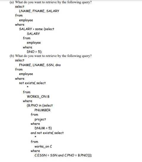 (a) What do you want to retrieve by the following query?
select
LNAME, FNAME, SALARY
from
employee
where
SALARY > some (select
SALARY
from
employee
where
DNO = 5):
(b) What do you want to retrieve by the following query?
select
FNAME, LNAME, SSN, dno
from
employee
where
not exists( select
from
WORKS_ON B
where
(B.PNO in (select
PNUMBER
from
project
where
DNUM = 5)
and not exists( select
from
works_on C
where
C.ESSN = SSN and C.PNO = B.PNO))):
