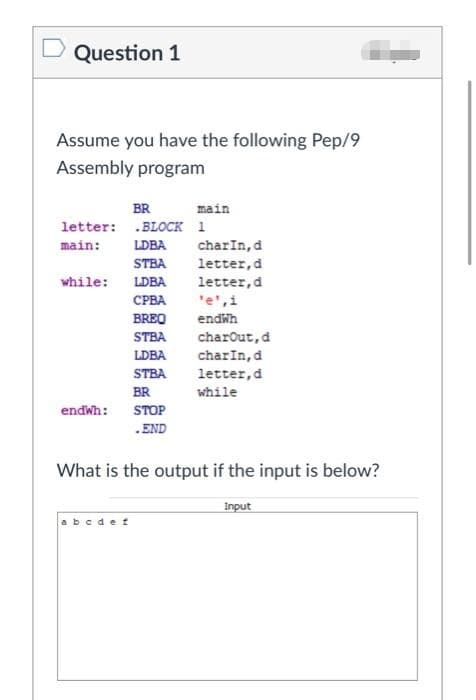 Question 1
Assume you have the following Pep/9
Assembly program
BR
main
letter: .BLOCK 1
main:
LDBA
charIn, d
letter,d
STBA
while:
LDBA
letter,d
'e',i
СРВА
BREO
endwh
STBA
charout,d
charIn,d
letter,d
while
LDBA
STBA
BR
endwh:
STOP
.END
What is the output if the input is below?
Input
abcdet
