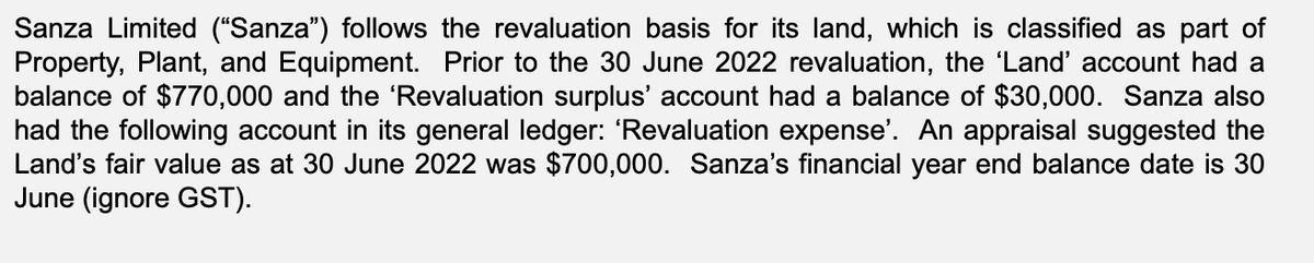 Sanza Limited ("Sanza") follows the revaluation basis for its land, which is classified as part of
Property, Plant, and Equipment. Prior to the 30 June 2022 revaluation, the 'Land' account had a
balance of $770,000 and the 'Revaluation surplus' account had a balance of $30,000. Sanza also
had the following account in its general ledger: 'Revaluation expense'. An appraisal suggested the
Land's fair value as at 30 June 2022 was $700,000. Sanza's financial year end balance date is 30
June (ignore GST).