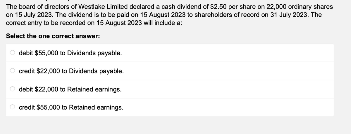 The board of directors of Westlake Limited declared a cash dividend of $2.50 per share on 22,000 ordinary shares
on 15 July 2023. The dividend is to be paid on 15 August 2023 to shareholders of record on 31 July 2023. The
correct entry to be recorded on 15 August 2023 will include a:
Select the one correct answer:
Odebit $55,000 to Dividends payable.
credit $22,000 to Dividends payable.
debit $22,000 to Retained earnings.
credit $55,000 to Retained earnings.