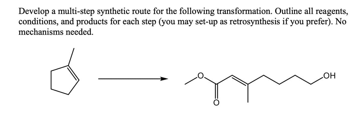 Develop a multi-step synthetic route for the following transformation. Outline all reagents,
conditions, and products for each step (you may set-up as retrosynthesis if you prefer). No
mechanisms needed.
HO
