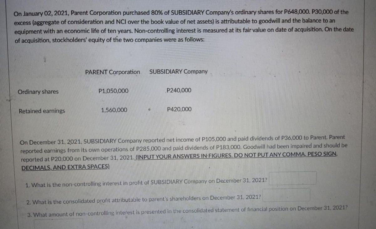 On January 02, 2021, Parent Corporation purchased 80% of SUBSIDIARY Company's ordinary shares for P648,000. P30,000 of the
excess (aggregate of consideration and NCI over the book value of net assets) is attributable to goodwill and the balance to an
equipment with an economic life of ten years. Non-controlling interest is measured at its fair value on date of acquisition. On the date
of acquisition, stockholders' equity of the two companies were as follows:
PARENT Corporation.
SUBSIDIARY Company
Ordinary shares
P1,050,000
P240,000
Retained earnings
1,560.000
P420,000
On December 31,2021, SUBSIDIARY Company reported net income of P105,000 and paid dividends of P36,000 to Parent. Parent
reported earnings from its own operations of P285,000 and paid dividends of P183,000. Goodwill had been impaired and should be
reported at P20.000 on December 31, 2021.(INPUT YOUR ANSWERS IN FIGURES. DO NOT PUT ANY COMMA, PESO SIGN,
DECIMALS, AND EXTRA SPACES)
1. What is the non-controllirng interest in profit of SUBSIDIARY Company on December 31, 2021?
2. What is the consolidated profit attributable to parent's shareholders on December 31, 2021?
3. What amount of non-controlling interest is presented in the consolidated statement of financial position on December 31, 2021?
