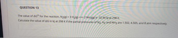 QUESTION 13
The value of AG° for the reaction, N2(g) + 3 H2(g) <> 2 NHạ(g) is -32.90 k) at 298 K.
Calculate the value of AG in kj at 298 K if the partial pressures of N2, H2 and NHg are 1.502, 4.565, and 8 atm respectively.
