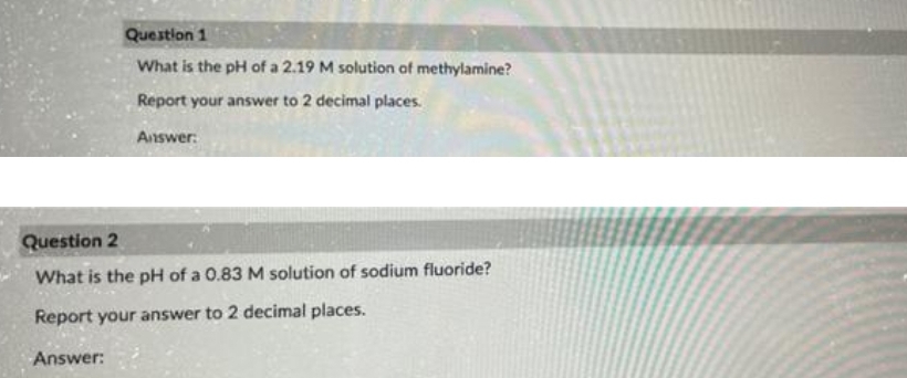 Question 1
What is the pH of a 2.19 M solution of methylamine?
Report your answer to 2 decimal places.
Answer:
Question 2
What is the pH of a 0.83 M solution of sodium fluoride?
Report your answer to 2 decimal places.
Answer:
