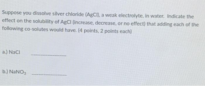 Suppose you dissolve silver chloride (AgCI), a weak electrolyte, in water. Indicate the
effect on the solubility of AgCI (increase, decrease, or no effect) that adding each of the
following co-solutes would have. (4 points, 2 points each)
a.) NaCI
b.) NANO3
