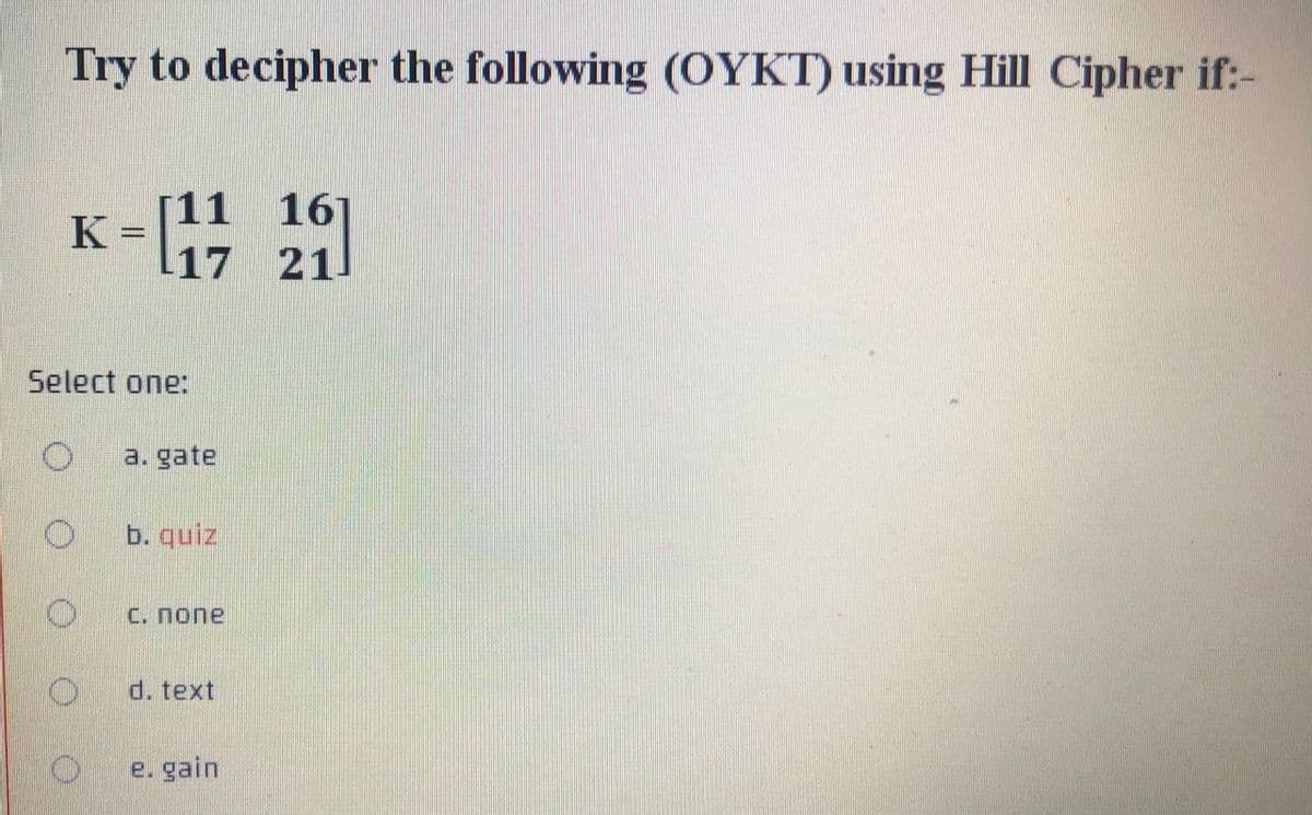 Try to decipher the following (OYKT) using Hill Cipher if:-
[11
K
161
=l17 21
Select one:
a. gate
b. quiz
С. Попе
d. text
e. gain
