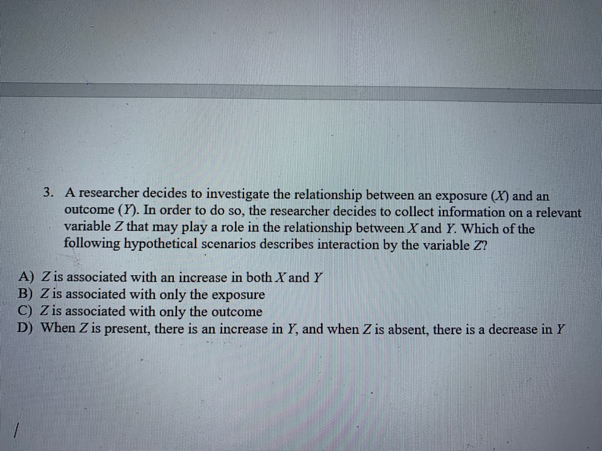 3. A researcher decides to investigate the relationship between an exposure (X) and an
outcome (Y). In order to do so, the researcher decides to collect information on a relevant
variable Z that may play a role in the relationship between X and Y. Which of the
following hypothetical scenarios describes interaction by the variable Z?
A) Z is associated with an increase in both X and Y
B) Z is associated with only the exposure
C) Z is associated with only the outcome
D) When Z is present, there is an increase in Y, and when Z is absent, there is a decrease in Y
