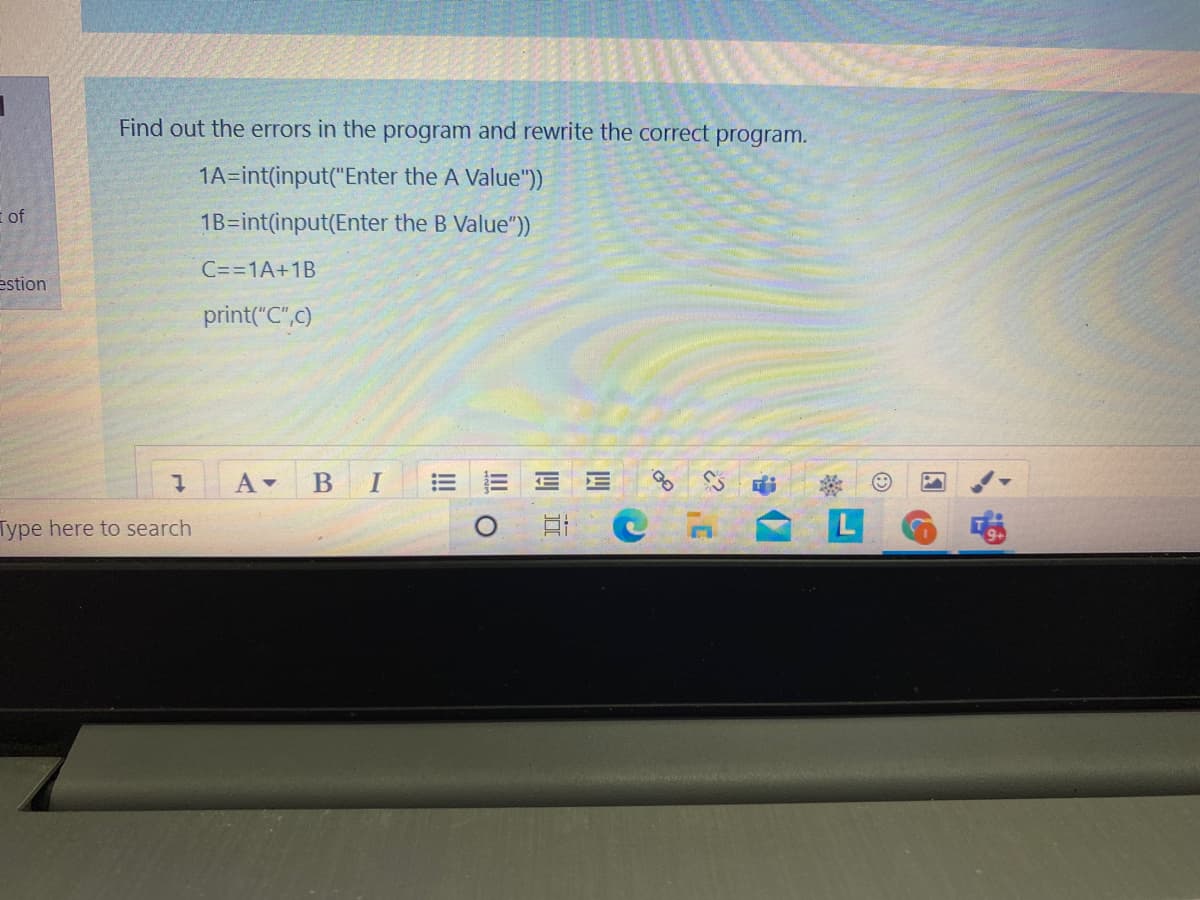 Find out the errors in the program and rewrite the correct program.
1A=int(input("Enter the A Value"))
of
1B=int(input(Enter the B Value"))
C==1A+1B
estion
print("C",c)
Type here to search
!!!
