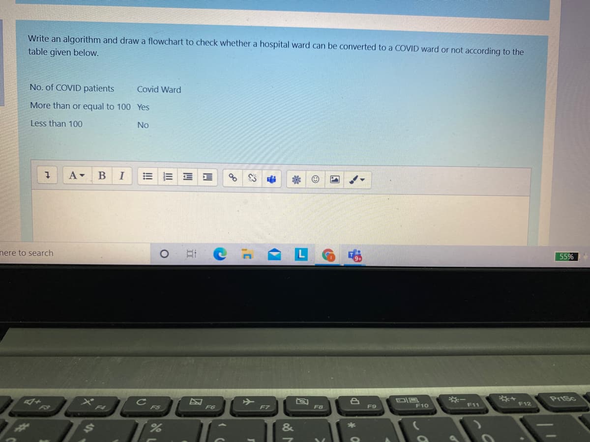 Write an algorithm and draw a flowchart to check whether a hospital ward can be converted to a COVID ward or not according to the
table given below.
No. of COVID patients
Covid Ward
More than or equal to 100 Yes
Less than 100
No
I
!!
nere to search
55%
C
F5
※ー
F11
F6
F8
F12
Prisc
F7
F9
F10
04
L1
&
*
II
