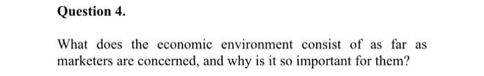 Question 4.
What does the economic environment consist of as far as
marketers are concerned, and why is it so important for them?
