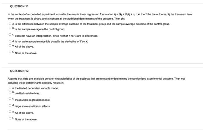 QUESTION 11
In the context of a controlled experiment, consider the simple linear regression formulation Y = A0 + B1X + uj. Let the Y be the outcome, X the treatment level
when the treatment is binary, and uj contain all the additional determinants of the outcome. Then Po:
O a.is the difference between the sample average outcome of the treatment group and the sample average outcome of the control group.
bis the sample average in the control group.
does not have an interpretation, since neither Y nor X are in differences.
O d.is not quite accurate since it is actually the derivative of Y on X.
O e. All of the above.
Of. None of the above.
QUESTION 12
Assume that data are available on other characteristics of the subjects that are relevant to determining the randomized experimental outcome. Then not
including these determinants explicitly results in:
O a. the limited dependent variable model.
b omitted variable bias.
OC the multiple regression model.
Od.
Harge scale equilibrium effects.
O e. All of the above.
Of.
None of the above.
