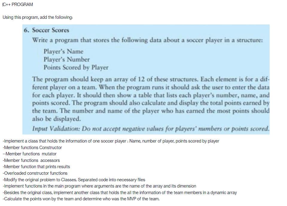 C++ PROGRAM
Using this program, add the following:
6. Soccer Scores
Write a program that stores the following data about a soccer player in a structure:
Player's Name
Player's Number
Points Scored by Player
The program should keep an array of 12 of these structures. Each element is for a dif-
ferent player on a team. When the program runs it should ask the user to enter the data
for each player. It should then show a table that lists each player's number, name, and
points scored. The program should also calculate and display the total points earned by
the team. The number and name of the player who has earned the most points should
also be displayed.
Input Validation: Do not accept negative values for players' numbers or points scored.
-Implement a class that holds the information of one soccer player: Name, number of player, points scored by player
-Member functions Constructor
--Member functions mutator
-Member functions accessors
-Member function that prints results
-Overloaded constructor functions
-Modify the original problem to Classes. Separated code into necessary files
-Implement functions in the main program where arguments are the name of the array and its dimension
-Besides the original class, implement another class that holds the all the information of the team members in a dynamic array
-Calculate the points won by the team and determine who was the MVP of the team.