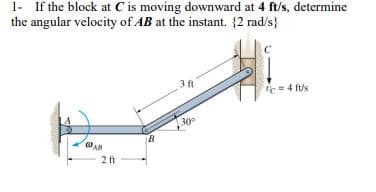 1- If the block at C is moving downward at 4 ft/s, determine
the angular velocity of AB at the instant. {2 rad/s}
AB
2 ft
B
3 ft
30°
C
= 4 fus