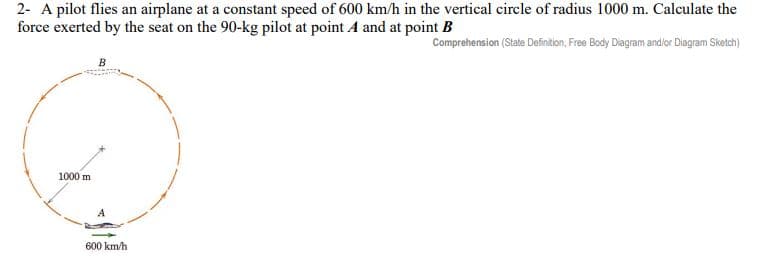 2- A pilot flies an airplane at a constant speed of 600 km/h in the vertical circle of radius 1000 m. Calculate the
force exerted by the seat on the 90-kg pilot at point A and at point B
Comprehension (State Definition, Free Body Diagram and/or Diagram Sketch)
1000 m
B
600 km/h