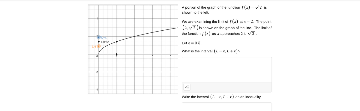 A portion of the graph of the function f (x) = V2 is
shown to the left.
We are examining the limit of f (x) at x = 2. The point
(2, v2 ) is shown on the graph of the line. The limit of
the function f (x) as x approaches 2 is v2.
L=V2
Let ɛ = 0.5.
3-1
What is the interval (L - E, L+ ɛ)?
2
6.
-2-
Write the interval (L- ɛ, L+ ɛ) as an inequality.
