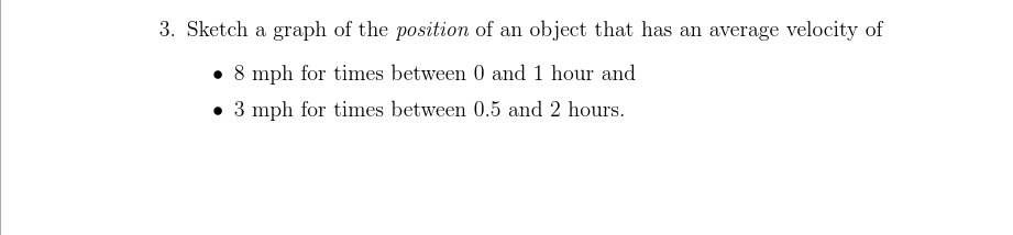 3. Sketch a graph of the position of an object that has an average velocity of
• 8 mph for times between 0 and 1 hour and
• 3 mph for times between 0.5 and 2 hours.
