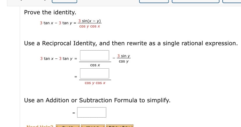 Prove the identity.
3 sin(x – y)
cos y cos x
3 tan x - 3 tan y =
Use a Reciprocal Identity, and then rewrite as a single rational expression.
3 sin y
cos y
3 tan x - 3 tan y =
cos X
cos y cos x
Use an Addition or Subtraction Formula to simplify.
blood Holn?
