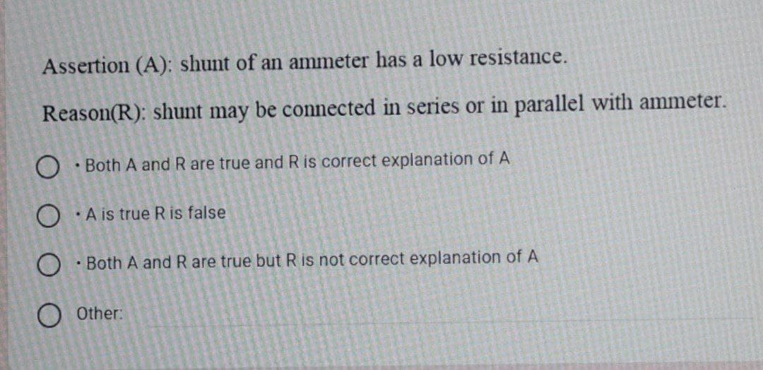 Assertion (A): shunt of an ammeter has a low resistance.
Reason(R): shunt may be connected in series or in parallel with ammeter.
O · Both A and R are true and R is correct explanation of A
O A is true R is false
O Both A and R are true but R is not correct explanation of A
O Other:
