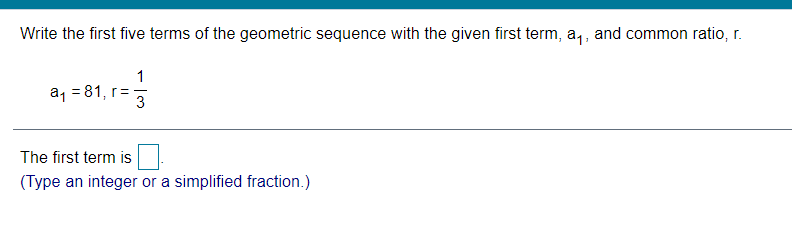 Write the first five terms of the geometric sequence with the given first term, a,, and common ratio, r.
a, = 81, r=
The first term is
(Type an integer or a simplified fraction.)
