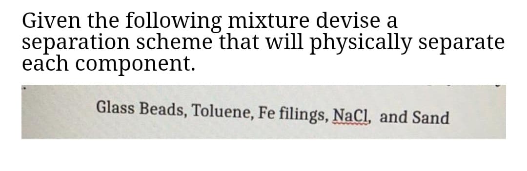 Given the following mixture devise a
separation scheme that will physically separate
each component.
Glass Beads, Toluene, Fe filings, NaCl, and Sand
