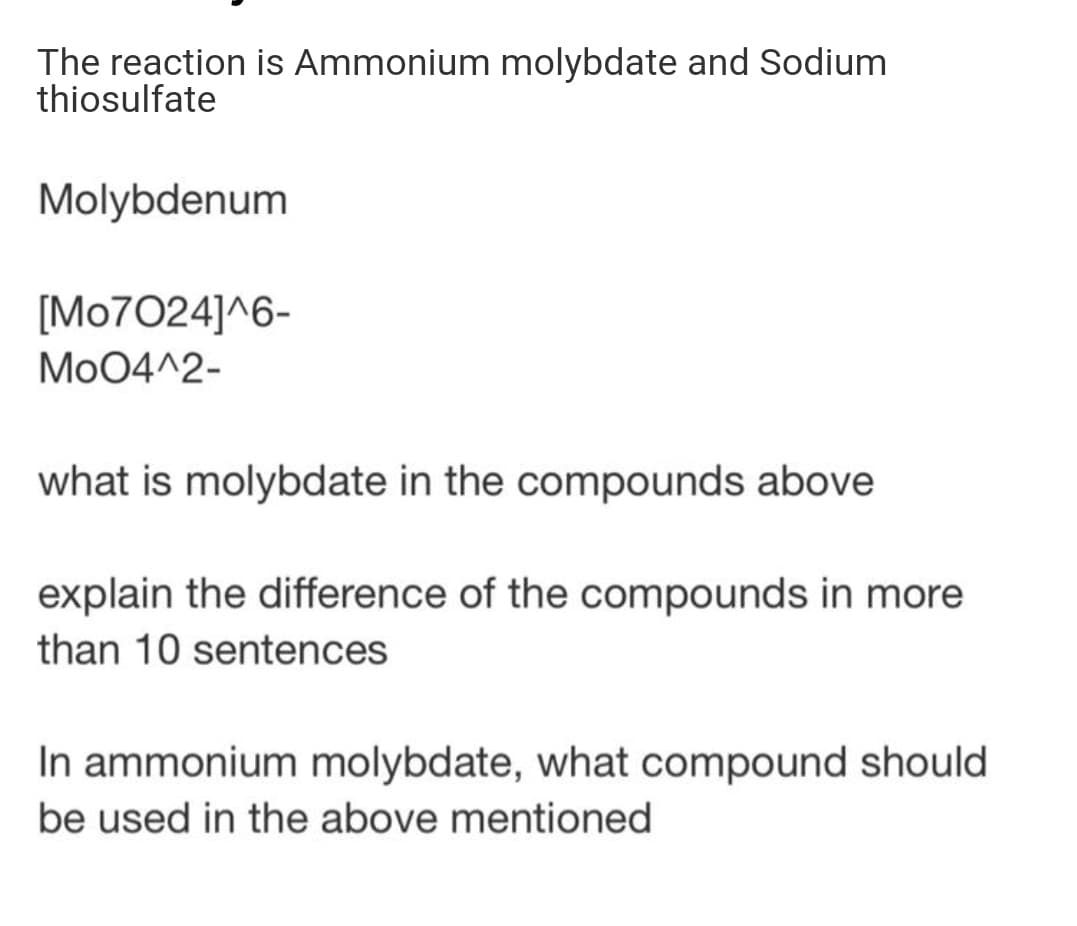 The reaction is Ammonium molybdate and Sodium
thiosulfate
Molybdenum
[Mo7024]^6-
Mo04^2-
what is molybdate in the compounds above
explain the difference of the compounds in more
than 10 sentences
In ammonium molybdate, what compound should
be used in the above mentioned
