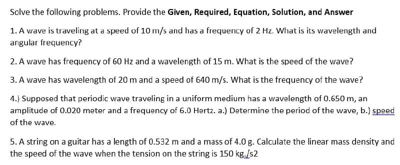 Solve the following problems. Provide the Given, Required, Equation, Solution, and Answer
1. A wave is traveling at a speed of 10 m/s and has a frequency of 2 Hz. What is its wavelength and
angular frequency?
2. A wave has frequency of 60 Hz and a wavelength of 15 m. What is the speed of the wave?
3. A wave has wavelength of 20 m and a speed of 640 m/s. What is the frequency of the wave?
4.) Supposed that periodic wave traveling in a uniform medium has a wavelength of 0.650 m, an
amplitude of 0.020 meter and a frequency of 6.0 Hertz. a.) Determine the period of the wave, b.) speed
of the wave.
5. A string on a guitar has a length of 0.532 m and a mass of 4.0 g. Calculate the linear mass density and
the speed of the wave when the tension on the string is 150 kg./s2
