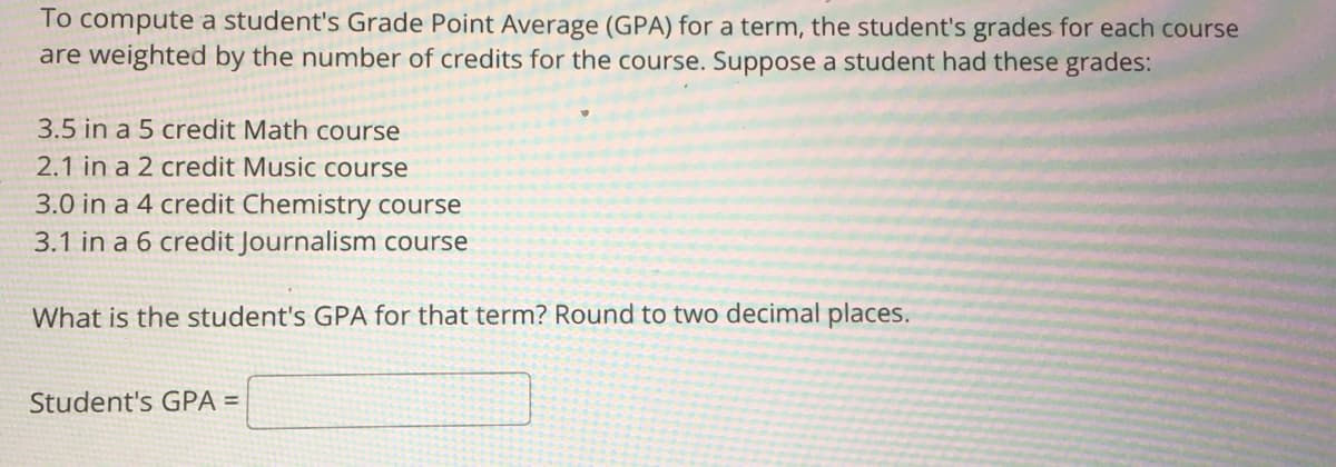 To compute a student's Grade Point Average (GPA) for a term, the student's grades for each course
are weighted by the number of credits for the course. Suppose a student had these grades:
3.5 in a 5 credit Math course
2.1 in a 2 credit Music course
3.0 in a 4 credit Chemistry course
3.1 in a 6 credit Journalism course
What is the student's GPA for that term? Round to two decimal places.
Student's GPA =
