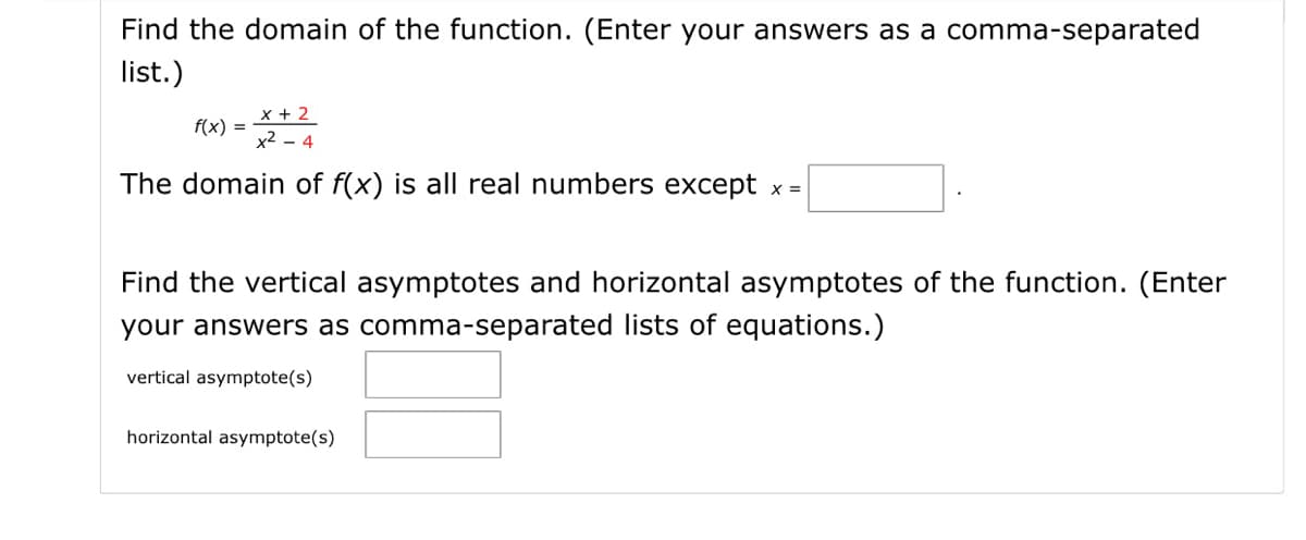Find the domain of the function. (Enter your answers as a comma-separated
list.)
x + 2
x2 - 4
f(x) =
The domain of f(x) is all real numbers except x =
Find the vertical asymptotes and horizontal asymptotes of the function. (Enter
your answers as comma-separated lists of equations.)
vertical asymptote(s)
horizontal asymptote(s)
